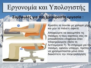 Εργονομία και Υπολογιστής
Κρατάτε το ποντίκι με χαλαρό χέρι
και μην το πιάνετε σφικτά.
Αποφεύγετε να ακουμπάτε τις
παλάμες ή τους καρπούς σας σε
οποιαδήποτε επιφάνεια όταν
πληκτρολογείτε (δείτε τη
λεπτομέρεια 7). Το στήριγμα για την
παλάμη, εφόσον υπάρχει, πρέπει
να χρησιμοποιείται μόνο όταν
διακόπτετε την πληκτρολόγηση.
Συμβουλές για πιο ξεκούραστη εργασία :
 