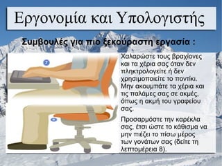 Εργονομία και Υπολογιστής
Συμβουλές για πιο ξεκούραστη εργασία :
Χαλαρώστε τους βραχίονες
και τα χέρια σας όταν δεν
πληκτρολογείτε ή δεν
χρησιμοποιείτε το ποντίκι.
Μην ακουμπάτε τα χέρια και
τις παλάμες σας σε ακμές,
όπως η ακμή του γραφείου
σας.
Προσαρμόστε την καρέκλα
σας, έτσι ώστε το κάθισμα να
μην πιέζει το πίσω μέρος
των γονάτων σας (δείτε τη
λεπτομέρεια 8).
 