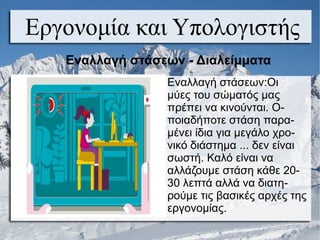 Εργονομία και Υπολογιστής
Εναλλαγή στάσεων - Διαλείμματα
Εναλλαγή στάσεων:Οι
μύες του σώματός μας
πρέπει να κινούνται. Ο-
ποιαδήποτε στάση παρα-
μένει ίδια για μεγάλο χρο-
νικό διάστημα ... δεν είναι
σωστή. Καλό είναι να
αλλάζουμε στάση κάθε 20-
30 λεπτά αλλά να διατη-
ρούμε τις βασικές αρχές της
εργονομίας.
 