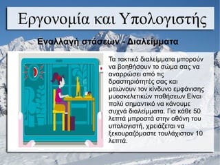 Εργονομία και Υπολογιστής
Εναλλαγή στάσεων - Διαλείμματα
Τα τακτικά διαλείμματα μπορούν
να βοηθήσουν το σώμα σας να
αναρρώσει από τις
δραστηριότητές σας και
μειώνουν τον κίνδυνο εμφάνισης
μυοσκελετικών παθήσεων. Είναι
πολύ σημαντικό να κάνουμε
συχνά διαλείμματα. Για κάθε 50
λεπτά μπροστά στην οθόνη του
υπολογιστή, χρειάζεται να
ξεκουραζόμαστε τουλάχιστον 10
λεπτά.
 