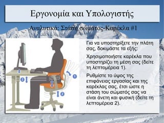 Εργονομία και Υπολογιστής
Αναλυτικά: Στάση σώματος-Καρέκλα #1
Για να υποστηρίξετε την πλάτη
σας, δοκιμάστε τα εξής:
Χρησιμοποιήστε καρέκλα που
υποστηρίζει τη μέση σας (δείτε
τη λεπτομέρεια 1).
Ρυθμίστε το ύψος της
επιφάνειας εργασίας και της
καρέκλας σας, έτσι ώστε η
στάση του σώματός σας να
είναι άνετη και φυσική (δείτε τη
λεπτομέρεια 2).
 