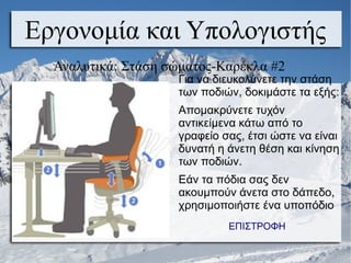 Εργονομία και Υπολογιστής
Αναλυτικά: Στάση σώματος-Καρέκλα #2
Για να διευκολύνετε την στάση
των ποδιών, δοκιμάστε τα εξής:
Απομακρύνετε τυχόν
αντικείμενα κάτω από το
γραφείο σας, έτσι ώστε να είναι
δυνατή η άνετη θέση και κίνηση
των ποδιών.
Εάν τα πόδια σας δεν
ακουμπούν άνετα στο δάπεδο,
χρησιμοποιήστε ένα υποπόδιο
ΕΠΙΣΤΡΟΦΗ
 