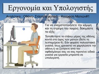 Εργονομία και Υπολογιστής
Αναλύτικα : Οθόνη- Στάση κεφαλιού – Κούραση Ματιών#1
Για να ελαχιστοποιήσετε την κάμψη
και τη στρέψη του λαιμού, δοκιμάστε
τα εξής:
Τοποθετήστε το επάνω μέρος της οθόνης
κοντά στο ύψος των ματιών (δείτε τη
λεπτομέρεια 6). Εάν φοράτε πολυεστιακά
γυαλιά, ίσως χρειαστεί να χαμηλώσετε την
οθόνη ή να ζητήσετε από τον
οφθαλμίατρο σας να σας προτείνει ειδικά
γυαλιά για εργασία μπροστά σε
υπολογιστή.
 