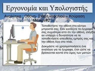 Εργονομία και Υπολογιστής
Τοποθετήστε την οθόνη στο κέντρο
μπροστά σας. Εάν κοιτάζετε τα έγγραφά
σας συχνότερα από ότι την οθόνη, ελέγξτε
αν υπάρχει η δυνατότητα να τα
τοποθετήσετε απευθείας εμπρός σας και
την οθόνη λίγο στο πλάι.
Δοκιμάστε να χρησιμοποιήσετε ένα
αναλόγιο για τα έγγραφα, έτσι ώστε να
βρίσκονται κοντά στο ύψος των ματιών
Αναλύτικα : Οθόνη- Στάση κεφαλιού – Κούραση
Ματιών#2
 
