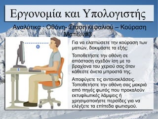 Για να ελαττώσετε την κούραση των
ματιών, δοκιμάστε τα εξής:
Τοποθετήστε την οθόνη σε
απόσταση σχεδόν ίση με το
βραχίονα του χεριού σας όταν
κάθεστε άνετα μπροστά της.
Αποφύγετε τις αντανακλάσεις.
Τοποθετήστε την οθόνη σας μακριά
από πηγές φωτός που προκαλούν
εκτυφλωτικές λάμψεις ή
χρησιμοποιήστε περσίδες για να
ελέγξετε τα επίπεδα φωτισμού.
Εργονομία και Υπολογιστής
Αναλύτικα : Οθόνη- Στάση κεφαλιού – Κούραση
Ματιών#3
 