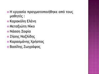  Ζ εογαρία ποαγμαςξπξιήθηκε από ςξσπ
μαθηςέπ :
 Καοακόλη Δλἐμη
 Μεςανιώςη Νίκξ
 Νάρρη Σξτία
 Εήρηπ Ναζλίδηπ
 Καοαρμάμηπ Χοήρςξπ
 Βαρίληπ Εχγοάτξπ
 