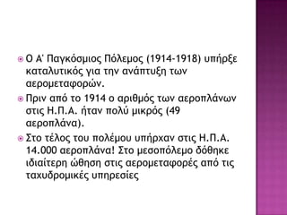  Ο Α' Παγκόρμιξπ Πόλεμξπ (1914-1918) σπήονε
καςαλσςικόπ για ςημ αμάπςσνη ςχμ
αεοξμεςατξοώμ.
 Ποιμ από ςξ 1914 ξ αοιθμόπ ςχμ αεοξπλάμχμ
ρςιπ Ζ.Π.Α. ήςαμ πξλύ μικοόπ (49
αεοξπλάμα).
 Σςξ ςέλξπ ςξσ πξλέμξσ σπήουαμ ρςιπ Ζ.Π.Α.
14.000 αεοξπλάμα! Σςξ μερξπόλεμξ δόθηκε
ιδιαίςεοη ώθηρη ρςιπ αεοξμεςατξοέπ από ςιπ
ςαυσδοξμικέπ σπηοερίεπ
 
