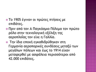  Τξ 1905 έγιμαμ ξι ποώςεπ πςήρειπ με
επιβάςεπ.
 Ποιμ από ςξμ Α Παγκόρμιξ Πόλεμξ ςξμ ποώςξ
οόλξ ρςημ ςευμξλξγική ενέλινη ςηπ
αεοξπλξΐαπ ςξμ είυε η Γαλλία.
 Τημ ίδια επξυή εγκαθιδούθηκαμ ρςη
Γεομαμία αεοξπξοικέπ ρσμδέρειπ μεςανύ ςχμ
μεγάλχμ πόλεχμ και έχπ ςξ 1914 είυαμ
μεςατεοθεί με αρτάλεια πεοιρρόςεοξι από
42.000 επιβάςεπ.
 