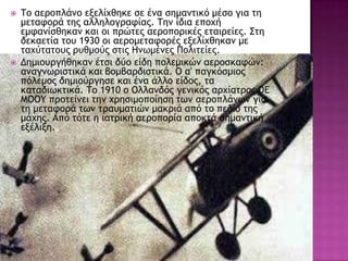  Τξ αεοξπλάμξ ενελίυθηκε ρε έμα ρημαμςικό μέρξ για ςη
μεςατξοά ςηπ αλληλξγοατίαπ. Τημ ίδια επξυή
εμταμίρθηκαμ και ξι ποώςεπ αεοξπξοικέπ εςαιοείεπ. Σςη
δεκαεςία ςξσ 1930 ξι αεοξμεςατξοέπ ενελίυθηκαμ με
ςαυύςαςξσπ οσθμξύπ ρςιπ Ζμχμέμεπ Πξλιςείεπ.
 Δημιξσογήθηκαμ έςρι δύξ είδη πξλεμικώμ αεοξρκατώμ:
αμαγμχοιρςικά και βξμβαοδιρςικά. Ο α' παγκόρμιξπ
πόλεμξπ δημιξύογηρε και έμα άλλξ είδξπ, ςα
καςαδιχκςικά. Τξ 1910 ξ Ολλαμδόπ γεμικόπ αουίαςοξπ DE
MOOY ποξςείμει ςημ υοηριμξπξίηρη ςχμ αεοξπλάμχμ για
ςη μεςατξοά ςχμ ςοασμαςιώμ μακοιά από ςξ πεδίξ ςηπ
μάυηπ. Από ςόςε η ιαςοική αεοξπξοία απξκςά ρημαμςική
ενέλινη.
 