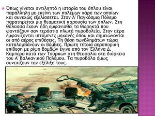  Όπχπ γίμεςαι αμςιληπςό η ιρςξοία ςξσ όπλξσ είμαι
παοάλληλη με εκείμη ςχμ πξλέμχμ υάοη ςχμ ξπξίχμ
και ρσμευώπ ενελίρρεςαι. Σςξμ Α' Παγκόρμιξ Πόλεμξ
παοαςηοείςαι μια θεαμαςική παοξσρία ςχμ όπλχμ. Σςη
θάλαρρα έυξσμ ήδη εμταμιρθεί ςα θχοηκςά πξσ
ταμςάζξσμ ραμ ςεοάρςια πλχςά πσοξβξλεία. Σςξμ αέοα
εμταμίζξμςαι ιπςάμεμεπ μηυαμέπ όπξσ και ρημειώμξμςαι
ξι από αέοξπ επιθέρειπ. Τη θέρη ςχμβλημάςχμ ςώοα
καςαλαμβάμξσμ ξι βόμβεπ. Ποώςη ςέςξια αεοξπξοική
επίθερη με οίφη βξμβώμ έγιμε από ςξμ Έλλημα Δ.
Καμπέοξ καςά ςχμ Τξύοκχμ ρςη Ηερραλία ρςη διάοκεια
ςξσ Α' Βαλκαμικξύ Πξλέμξσ. Τα πσοξβόλα όμχπ
ρσμευίζξσμ ςημ ενέλινη ςξσπ.
 