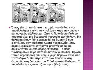  Όπχπ γίμεςαι αμςιληπςό η ιρςξοία ςξσ όπλξσ είμαι
παοάλληλη με εκείμη ςχμ πξλέμχμ υάοη ςχμ ξπξίχμ
και ρσμευώπ ενελίρρεςαι. Σςξμ Α' Παγκόρμιξ Πόλεμξ
παοαςηοείςαι μια θεαμαςική παοξσρία ςχμ όπλχμ. Σςη
θάλαρρα έυξσμ ήδη εμταμιρθεί ςα θχοηκςά πξσ
ταμςάζξσμ ραμ ςεοάρςια πλχςά πσοξβξλεία. Σςξμ
αέοα εμταμίζξμςαι ιπςάμεμεπ μηυαμέπ όπξσ και
ρημειώμξμςαι ξι από αέοξπ επιθέρειπ. Τη θέρη
ςχμβλημάςχμ ςώοα καςαλαμβάμξσμ ξι βόμβεπ. Ποώςη
ςέςξια αεοξπξοική επίθερη με οίφη βξμβώμ έγιμε από
ςξμ Έλλημα Δ. Καμπέοξ καςά ςχμ Τξύοκχμ ρςη
Ηερραλία ρςη διάοκεια ςξσ Α' Βαλκαμικξύ Πξλέμξσ. Τα
πσοξβόλα όμχπ ρσμευίζξσμ ςημ ενέλινη ςξσπ.
 