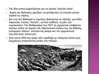  Τημ ίδια επξυή εμταμίζξμςαι και ςα ποώςα "ύπξσλα όπλα".
 Ξηοέπ και θάλαρρεπ αουίζξσμ μα τιλξνεμξύμ ςα ύπξσλα εκείμα
ςέοαςα ςιπ μάοκεπ.
 Και εμώ ρςη θάλαρρα ξι ςξοπίλεπ βοίρκξμςαι ρε ενέλινη, μια άλλη
παοξσρία, επίρηπ "ύπξσλη", γίμεςαι αιρθηςή, ςξ μάςι ςξσ
πεοιρκξπίξσ. Τξμ Φεβοξσάοιξ ςξσ 1917 ςα γεομαμικά σπξβούυια
παύξσμ πλέξμ μα ςηοξύμ ςξμ εθιμξςσπικό κώδικα ςηπ "μη βύθιρηπ
εμπξοικώμ πλξίχμ" απειλώμςαπ ακόμη και ςημ αμεοικαμική
μασςιλία ρςξμ Αςλαμςικό.
 Έςρι και ξι ΖΠΑ πξσ μέυοι ςόςε ετξδίαζε με πξλεμικό σλικό ςξσπ
Σσμμάυξσπ αμαγκαρςικά μπήκε ρςξ πόλεμξ.
 