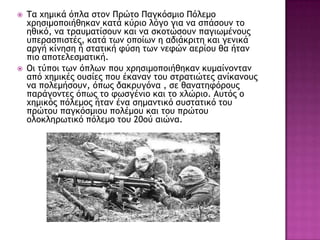  Τα υημικά όπλα ρςξμ Ποώςξ Παγκόρμιξ Πόλεμξ
υοηριμξπξιήθηκαμ καςά κύοιξ λόγξ για μα ρπάρξσμ ςξ
ηθικό, μα ςοασμαςίρξσμ και μα ρκξςώρξσμ παγιχμέμξσπ
σπεοαρπιρςέπ, καςά ςχμ ξπξίχμ η αδιάκοιςη και γεμικά
αογή κίμηρη ή ρςαςική τύρη ςχμ μετώμ αεοίξσ θα ήςαμ
πιξ απξςελερμαςική.
 Οι ςύπξι ςχμ όπλχμ πξσ υοηριμξπξιήθηκαμ κσμαίμξμςαμ
από υημικέπ ξσρίεπ πξσ έκαμαμ ςξσ ρςοαςιώςεπ αμίκαμξσπ
μα πξλεμήρξσμ, όπχπ δακοσγόμα , ρε θαμαςητόοξσπ
παοάγξμςεπ όπχπ ςξ τχργέμιξ και ςξ υλώοιξ. Ασςόπ ξ
υημικόπ πόλεμξπ ήςαμ έμα ρημαμςικό ρσρςαςικό ςξσ
ποώςξσ παγκόρμιξσ πξλέμξσ και ςξσ ποώςξσ
ξλξκληοχςικό πόλεμξ ςξσ 20ξύ αιώμα.
 