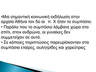 •Μηα ζεκαληηθή θνηλσληθή εθδήισζε ζηελ
αξραία Αζήλα ηνλ 5ν αη π. Φ ήηαλ ην ζπκπόζην.
• Παξόιν πνπ ην ζπκπόζην ιάκβαλε ρώξα ζην
ζπίηη, ζηνλ αλδξώλα, νη γπλαίθεο δελ
ζπκκεηείραλ ζε απηό.
• Σε θάπνηεο πεξηπηώζεηο παξεπξίζθνληαλ ζηα
ζπκπόζηα εηαίξεο, απιεηξίδεο θαη ρνξεύηξηεο
 