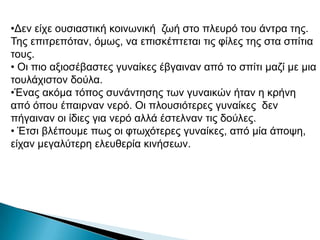 •Δελ είρε νπζηαζηηθή θνηλσληθή δσή ζην πιεπξό ηνπ άληξα ηεο.
Τεο επηηξεπόηαλ, όκσο, λα επηζθέπηεηαη ηηο θίιεο ηεο ζηα ζπίηηα
ηνπο.
• Οη πην αμηνζέβαζηεο γπλαίθεο έβγαηλαλ από ην ζπίηη καδί κε κηα
ηνπιάρηζηνλ δνύια.
•Έλαο αθόκα ηόπνο ζπλάληεζεο ησλ γπλαηθώλ ήηαλ ε θξήλε
από όπνπ έπαηξλαλ λεξό. Οη πινπζηόηεξεο γπλαίθεο δελ
πήγαηλαλ νη ίδηεο γηα λεξό αιιά έζηειλαλ ηηο δνύιεο.
• Έηζη βιέπνπκε πσο νη θησρόηεξεο γπλαίθεο, από κία άπνςε,
είραλ κεγαιύηεξε ειεπζεξία θηλήζεσλ.
 
