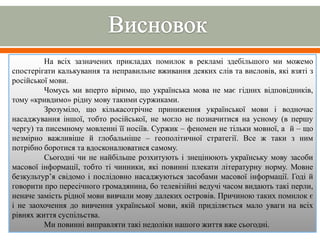 На всіх зазначених прикладах помилок в рекламі здебільшого ми можемо
спостерігати калькування та неправильне вживання деяких слів та висловів, які взяті з
російської мови.
Чомусь ми вперто віримо, що українська мова не має гідних відповідників,
тому «кривдимо» рідну мову такими суржиками.
Зрозуміло, що кількасотрічне приниження української мови і водночас
насаджування іншої, тобто російської, не могло не позначитися на усному (в першу
чергу) та писемному мовленні її носіїв. Суржик – феномен не тільки мовної, а й – що
незмірно важливіше й глобальніше – геополітичної стратегії. Все ж таки з ним
потрібно боротися та вдосконалюватися самому.
Сьогодні чи не найбільше розхитують і знецінюють українську мову засоби
масової інформації, тобто ті чинники, які повинні плекати літературну норму. Мовне
безкультур’я свідомо і послідовно насаджуються засобами масової інформації. Годі й
говорити про пересічного громадянина, бо телевізійні ведучі часом видають такі перли,
неначе замість рідної мови вивчали мову далеких островів. Причиною таких помилок є
і не заохочення до вивчення української мови, якій приділяється мало уваги на всіх
рівнях життя суспільства.
Ми повинні виправляти такі недоліки нашого життя вже сьогодні.
 