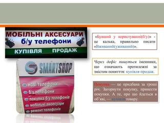 «Бувший у користуванні(б/у)» -
це калька, правильно писати
«Вживаний(уживаний)».
Через дефіс пишуться іменники,
що означають протилежні за
змістом понятття: купівля-продаж.
Покупка — це придбана за гроші
річ. Загорнути покупку, принести
покупки. А те, про що йдеться в
об’яві, — купівля товару.
 