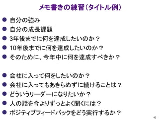 メモ書きの練習（タイトル例）
 自分の強み
 自分の成長課題
 3年後までに何を達成したいのか？
 10年後までに何を達成したいのか？
 そのために、今年中に何を達成すべきか？
 会社に入って何をしたいのか？
 会社に入ってもあきらめずに続けることは？
 どういうリーダーになりたいか？
 人の話を今よりずっとよく聞くには？
 ポジティブフィードバックをどう実行するか？
42
 