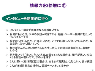 情報力を3倍増に ⑪
90
インタビューを効果的に行う
 インタビューはまずは身近な人にお願いする
 目的にもよるが、大体の仮説ができてから、顧客・ユーザー候補にあたって
インタビューする
 何で困っているのか、どうしたいのか、どうすればいいと思っているのか、な
ど目的に沿って聞いていく
 相手がどんどん話し始めたらひたすら聞く。その時に本音が出る、真相が
わかる
 何を聞いても「はい」、「いいえ」しか言ってくれな場合は、相手が悪い。少な
くとも相性が悪いので、次の人を探す
 3人に聞いてほぼ同じ話の場合は、ひとまず真実として見てよい。後で検証
 2人がほぼ同意見の場合も、仮説ベースとしては十分
 