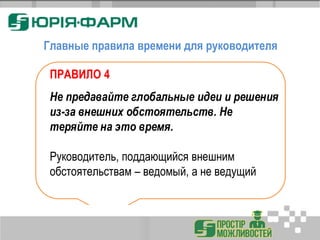 Главные правила времени для руководителя
ПРАВИЛО 4
Не предавайте глобальные идеи и решения
из-за внешних обстоятельств. Не
теряйте на это время.
Руководитель, поддающийся внешним
обстоятельствам – ведомый, а не ведущий
 