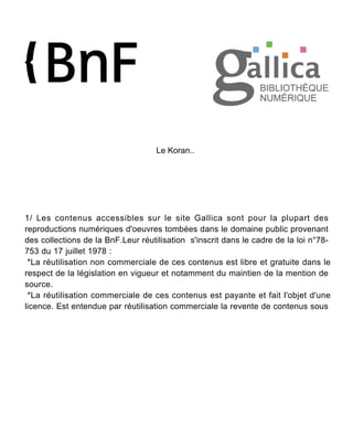 Le Koran..
1/ Les contenus accessibles sur le site Gallica sont pour la plupart des
reproductions numériques d'oeuvres tombées dans le domaine public provenant
des collections de la BnF.Leur réutilisation s'inscrit dans le cadre de la loi n°78-
753 du 17 juillet 1978 :
*La réutilisation non commerciale de ces contenus est libre et gratuite dans le
respect de la législation en vigueur et notamment du maintien de la mention de
source.
*La réutilisation commerciale de ces contenus est payante et fait l'objet d'une
licence. Est entendue par réutilisation commerciale la revente de contenus sous