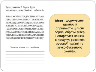Мета: формування
здатності
сприймати цілісні
зорові образи літер
і спиратися на них
в пошуку; розвиток
зорової пам’яті та
звуко-буквеного
аналізу.
 