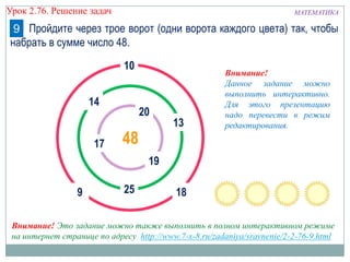 МАТЕМАТИКАУрок 2.76. Решение задач
Внимание!
Данное задание можно
выполнить интерактивно.
Для этого презентацию
надо перевести в режим
редактирования.
Пройдите через трое ворот (одни ворота каждого цвета) так, чтобы
набрать в сумме число 48.
9
20
10
4817
9
14
13
Внимание! Это задание можно также выполнить в полном интерактивном режиме
на интернет странице по адресу http://www.7-x-8.ru/zadaniya/sravnenie/2-2-76-9.html
1825
19
 