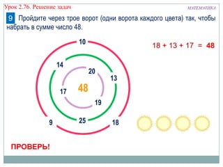МАТЕМАТИКАУрок 2.76. Решение задач
20
10
4817
9
14
13
1825
19
ПРОВЕРЬ!
18 + 13 + 17 = 48
Пройдите через трое ворот (одни ворота каждого цвета) так, чтобы
набрать в сумме число 48.
9
 