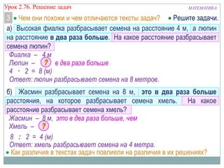 МАТЕМАТИКАУрок 2.76. Решение задач
Чем они похожи и чем отличаются тексты задач?3
а) Высокая фиалка разбрасывает семена на расстояние 4 м, а люпин
на расстояние в два раза больше. На какое расстояние разбрасывает
семена люпин?
Фиалка – 4 м
Люпин – в два раза больше
4 · 2 = 8 (м)
Ответ: люпин разбрасывает семена на 8 метров.
б) Жасмин разбрасывает семена на 8 м, это в два раза больше
расстояния, на которое разбрасывает семена хмель. На какое
расстояние разбрасывает семена хмель?
Жасмин – 8 м, это в два раза больше, чем
Хмель –
8 : 2 = 4 (м)
Ответ: хмель разбрасывает семена на 4 метра.
Как различия в текстах задач повлияли на различия в их решениях?
Решите задачи.
 