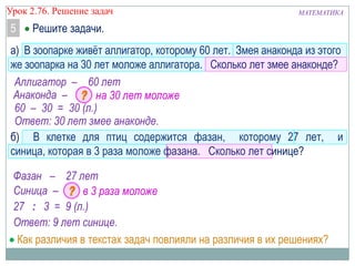МАТЕМАТИКАУрок 2.76. Решение задач
5 Решите задачи.
а) В зоопарке живѐт аллигатор, которому 60 лет. Змея анаконда из этого
же зоопарка на 30 лет моложе аллигатора. Сколько лет змее анаконде?
б) В клетке для птиц содержится фазан, которому 27 лет, и
синица, которая в 3 раза моложе фазана. Сколько лет синице?
Аллигатор – 60 лет
Анаконда – на 30 лет моложе
60 – 30 = 30 (л.)
Ответ: 30 лет змее анаконде.
Фазан – 27 лет
Синица – в 3 раза моложе
27 : 3 = 9 (л.)
Ответ: 9 лет синице.
Как различия в текстах задач повлияли на различия в их решениях?
 