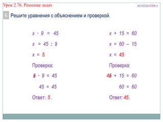 МАТЕМАТИКАУрок 2.76. Решение задач
6 Решите уравнения с объяснением и проверкой.
Ответ: .
х = 5
5
х · 9 = 45
х = 45 : 9
Проверка:
· 9 = 45
45 = 45
х5
Ответ: .
x = 45
45
x + 15 = 60
x = 60 – 15
Проверка:
+ 15 = 60
60 = 60
x45
 