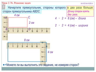 МАТЕМАТИКАУрок 2.76. Решение задач
7
А
D
С
В
2 см
4 см
4 · 2 = 8 (см) – длина
2 · 2 = 4 (см) – ширина
4 см
8 см
Начертите прямоугольник, стороны которого в два раза больше
сторон прямоугольника ABDC. Длину сторон взять
два раза.
Можете ли вы выполнить это задание, не измеряя сторон?
 