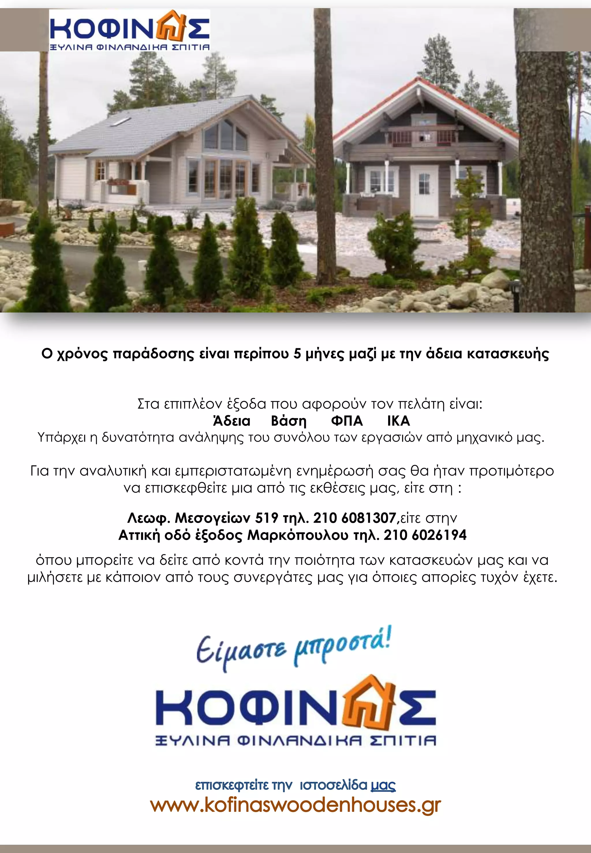 Στα επιπλέον έξοδα που αφορούν τον πελάτη είναι:
Άδεια Βάση ΦΠΑ ΙΚΑ
Υπάρχει η δυνατότητα ανάληψης του συνόλου των εργασιών από μηχανικό μας.
Για την αναλυτική και εμπεριστατωμένη ενημέρωσή σας θα ήταν προτιμότερο
να επισκεφθείτε μια από τις εκθέσεις μας, είτε στη :
Λεωφ. Μεσογείων 519 τηλ. 210 6081307,είτε στην
Αττική οδό έξοδος Μαρκόπουλου τηλ. 210 6026194
όπου μπορείτε να δείτε από κοντά την ποιότητα των κατασκευών μας και να
μιλήσετε με κάποιον από τους συνεργάτες μας για όποιες απορίες τυχόν έχετε.
Ο χρόνος παράδοσης είναι περίπου 5 μήνες μαζί με την άδεια κατασκευής
 