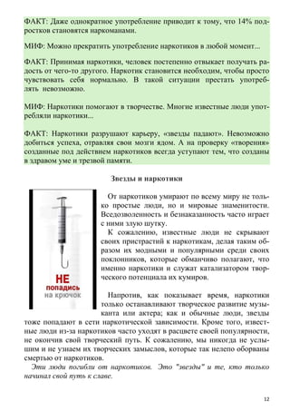 12
ФАКТ: Даже однократное употребление приводит к тому, что 14% под-
ростков становятся наркоманами.
МИФ: Можно прекратить употребление наркотиков в любой момент...
ФАКТ: Принимая наркотики, человек постепенно отвыкает получать ра-
дость от чего-то другого. Наркотик становится необходим, чтобы просто
чувствовать себя нормально. В такой ситуации престать употреб-
лять невозможно.
МИФ: Наркотики помогают в творчестве. Многие известные люди упот-
ребляли наркотики...
ФАКТ: Наркотики разрушают карьеру, «звезды падают». Невозможно
добиться успеха, отравляя свои мозги ядом. А на проверку «творения»
созданные под действием наркотиков всегда уступают тем, что созданы
в здравом уме и трезвой памяти.
Звезды и наркотики
От наркотиков умирают по всему миру не толь-
ко простые люди, но и мировые знаменитости.
Вседозволенность и безнаказанность часто играет
с ними злую шутку.
К сожалению, известные люди не скрывают
своих пристрастий к наркотикам, делая таким об-
разом их модными и популярными среди своих
поклонников, которые обманчиво полагают, что
именно наркотики и служат катализатором твор-
ческого потенциала их кумиров.
Напротив, как показывает время, наркотики
только останавливают творческое развитие музы-
канта или актера; как и обычные люди, звезды
тоже попадают в сети наркотической зависимости. Кроме того, извест-
ные люди из-за наркотиков часто уходят в расцвете своей популярности,
не окончив свой творческий путь. К сожалению, мы никогда не услы-
шим и не узнаем их творческих замыслов, которые так нелепо оборваны
смертью от наркотиков.
Эти люди погибли от наркотиков. Это "звезды" и те, кто только
начинал свой путь к славе.
 