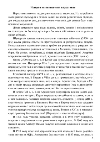 7
История возникновения наркотиков
Наркотики знакомы людям уже несколько тысяч лет. Их потребляли
люди разных культур и в разных целях: во время религиозных обрядов,
для восстановления сил, для изменения сознания, для снятия боли и не-
приятных ощущений.
Люди каменного века знали гашиш, опиум, кокаин и использовали
их для поднятия боевого духа перед боевыми действиями или на религи-
озных обрядах.
Шумерская цивилизация оставила на глиняных табличках (3500г. до
н.э.) самые ранние советы по приготовлению и употреблению опиума.
Использование галлюциногенных грибов на религиозных ритуалах за-
свидетельствовано ранними источниками в Мексике, Скандинавии, Си-
бири. На стенах погребальных пещер индейцев Центральной Америки
встречаются изображения людей, жующих листья коки (300г. до н.э.).
Около 2700 года до н. э. В Китае уже использовали коноплю в виде
настоя или чая. Император Шен Нунг предписывал своим подданным
принимать этот чай в качестве лекарства от подагры и рассеянности, а от
кашля и поноса предлагал использовать гашиш.
Египетский папирус (XYI в. до н. э.) рекомендовал в качестве лечеб-
ного средства мак. В Греции в VII в. до н. э. применялись настойки, в со-
став которых включались вино, мед и опиум. Аристотель, Геродот и Га-
лен в своих трудах описывали действие наркотиков. Уже в древнерим-
ские медики выяснили, что опиум может быть смертельным ядом.
В начале VII в. н. э. на Аравийском полуострове возник ислам, свя-
щенная книга которого Коран запрещала употребление алкоголя, в связи
с чем появились попытки заменить алкоголь опиумом. В конце XIII в.
крестоносцы привезли с Ближнего Востока в Европу опиум как средство
одурманивания. Но благодаря средневековой инквизиции использование
опиума притормозилось на несколько веков. Только в XVI в. в медицин-
скую практику был введен опий (Парацельс – известный медиум).
В 1805 году удалось выделить морфин, а в 1956 году появились
шприцы и наркомания стала развиваться через уколы. В 1860 году не-
мецкий химик Альберт Ниман получил активный алкалоид и назвал его
кокаином.
В 1914 году немецкой фармацевтической компанией были разрабо-
таны экстази и МДА. Амфетамин был получен в 1887 году, но лишь с
 