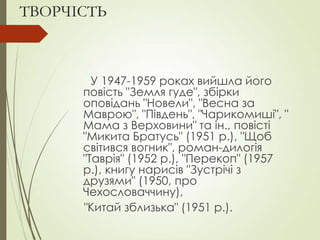 ТВОРЧІСТЬ
У 1947-1959 роках вийшла його
повість "Земля гуде", збірки
оповідань "Новели", "Весна за
Маврою", "Південь", "Чарикомиші", "
Мама з Верховини" та ін., повісті
"Микита Братусь" (1951 р.), "Щоб
світився вогник", роман-дилогія
"Таврія" (1952 р.), "Перекоп" (1957
р.), книгу нарисів "Зустрічі з
друзями" (1950, про
Чехословаччину),
"Китай зблизька" (1951 р.).
 