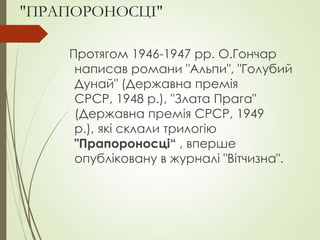 "ПРАПОРОНОСЦІ"
Протягом 1946-1947 рр. О.Гончар
написав романи "Альпи", "Голубий
Дунай" (Державна премія
СРСР, 1948 р.), "Злата Прага"
(Державна премія СРСР, 1949
р.), які склали трилогію
"Прапороносці“ , вперше
опубліковану в журналі "Вітчизна".
 