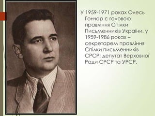 У 1959-1971 роках Олесь
Гончар є головою
правління Спілки
Письменників України, у
1959-1986 роках –
секретарем правління
Спілки письменників
СРСР; депутат Верховної
Ради СРСР та УРСР.
 