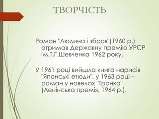 Роман "Людина і зброя"(1960 р.)
отримав Державну премію УРСР
ім.Т.Г.Шевченка 1962 року.
У 1961 році вийшла книга нарисів
"Японські етюди", у 1963 році –
роман у новелах "Тронка"
(Ленінська премія, 1964 р.).
ТВОРЧІСТЬ
 