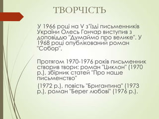 У 1966 році на V з’їзді письменників
України Олесь Гончар виступив з
доповіддю "Думаймо про велике". У
1968 році опублікований роман
"Собор".
Протягом 1970-1976 років письменник
створив твори: роман "Циклон" (1970
р.), збірник статей "Про наше
письменство"
(1972 р.), повість "Бригантина" (1973
р.), роман "Берег любові" (1976 р.).
ТВОРЧІСТЬ
 