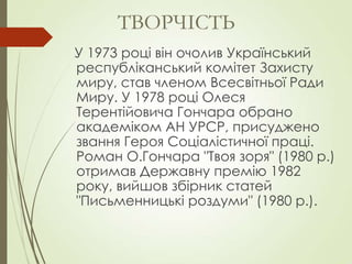 У 1973 році він очолив Український
республіканський комітет Захисту
миру, став членом Всесвітньої Ради
Миру. У 1978 році Олеся
Терентійовича Гончара обрано
академіком АН УРСР, присуджено
звання Героя Соціалістичної праці.
Роман О.Гончара "Твоя зоря" (1980 р.)
отримав Державну премію 1982
року, вийшов збірник статей
"Письменницькі роздуми" (1980 р.).
ТВОРЧІСТЬ
 