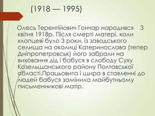 (1918 — 1995)
Олесь Терентійович Гончар народився 3
квітня 1918p. Після смерті матері, коли
хлопцеві було 3 роки, із заводського
селища на околиці Катеринослава (тепер
Дніпропетровськ) його забрали на
виховання дід і бабуся в слободу Суху
Козельщанського району Полтавської
області.Працьовита і щира в ставленні до
людей бабуся замінила майбутньому
письменникові матір.
 