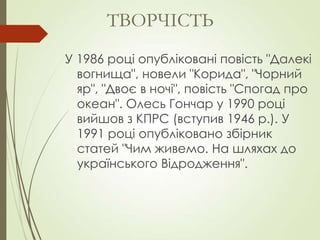 У 1986 році опубліковані повість "Далекі
вогнища", новели "Корида", "Чорний
яр", "Двоє в ночі", повість "Спогад про
океан". Олесь Гончар у 1990 році
вийшов з КПРС (вступив 1946 р.). У
1991 році опубліковано збірник
статей "Чим живемо. На шляхах до
українського Відродження".
ТВОРЧІСТЬ
 