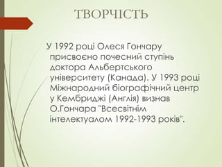У 1992 році Олеся Гончару
присвоєно почесний ступінь
доктора Альбертського
університету (Канада). У 1993 році
Міжнародний біографічний центр
у Кембриджі (Англія) визнав
О.Гончара "Всесвітнім
інтелектуалом 1992-1993 років".
ТВОРЧІСТЬ
 