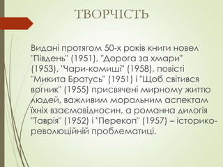 Видані протягом 50-х років книги новел
"Південь" (1951), "Дорога за хмари"
(1953), "Чари-комиші" (1958), повісті
"Микита Братусь" (1951) і "Щоб світився
вогник" (1955) присвячені мирному життю
людей, важливим моральним аспектам
їхніх взаємовідносин, а романна дилогія
"Таврія" (1952) і "Перекоп" (1957) – історико-
революційній проблематиці.
ТВОРЧІСТЬ
 