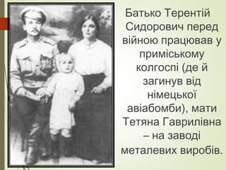 Батько Терентій
Сидорович перед
війною працював у
приміському
колгоспі (де й
загинув від
німецької
авіабомби), мати
Тетяна Гаврилівна
– на заводі
металевих виробів.
 