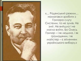 «… Радянський режим…
намагався зробити з
Гончара слугу
Системи, та не зумів. Не
зміг. Не вийшло і не
могло вийти. Бо Олесь
Гончар – і як людина, і як
громадянин, і як
майстер – є втіленням
українського вибору.»
 