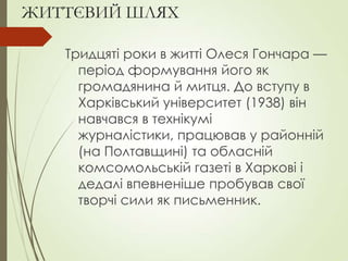 ЖИТТЄВИЙ ШЛЯХ
Тридцяті роки в житті Олеся Гончара —
період формування його як
громадянина й митця. До вступу в
Харківський університет (1938) він
навчався в технікумі
журналістики, працював у районній
(на Полтавщині) та обласній
комсомольській газеті в Харкові і
дедалі впевненіше пробував свої
творчі сили як письменник.
 