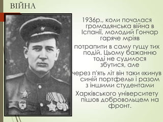 ВІЙНА
1936р., коли почалася
громадянська війна в
Іспанії, молодий Гончар
гаряче мріяв
потрапити в саму гущу тих
подій. Цьому бажанню
тоді не судилося
збутися, але
через п'ять літ він таки «кинув
синій портфель» і разом
з іншими студентами
Харківського університету
пішов добровольцем на
фронт.
 