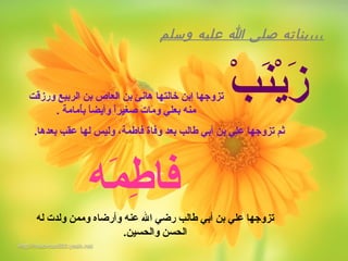 ‫وسلم‬ ‫عليه‬ ‫ا‬ ‫صلى‬ ‫،،،بناته‬
‫ب‬ْ ‫ن‬َ‫ْب‬‫ي‬ْ‫ز‬َ‫ْب‬‫ورزقت‬ ‫الربيع‬ ‫بن‬ ‫العاص‬ ‫بن‬ ‫هانئ‬ ‫خالتها‬ ‫إبن‬ ‫تزوجها‬
. ‫أمامة‬ُ‫م‬‫ب‬ ‫ا‬ً ‫وأيض‬ ‫ا‬ً ‫صغير‬ ‫ت‬َ‫ْب‬ ‫ما‬َ‫ْب‬ ‫و‬ ‫بعلي‬ ‫منه‬
.‫بعدها‬ ‫عقب‬ ‫لها‬ ‫وليس‬ ،‫فاطمة‬ ‫وفاة‬ ‫بعد‬ ‫طالب‬ ‫أبي‬ ‫بن‬ ‫علي‬ ‫تزوجها‬ ‫ثم‬
‫له‬ ‫ولدت‬ ‫وممن‬ ‫وأرضاه‬ ‫عنه‬ ‫ال‬ ‫رضي‬ ‫طالب‬ ‫أبي‬ ‫بن‬ ‫علي‬ ‫تزوجها‬
.‫والحسين‬ ‫الحسن‬
‫مه‬َ‫ْب‬ ‫ط‬ِ‫م‬ ‫فا‬
 